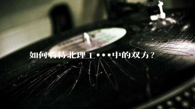 如何看待北理工***中的双方？