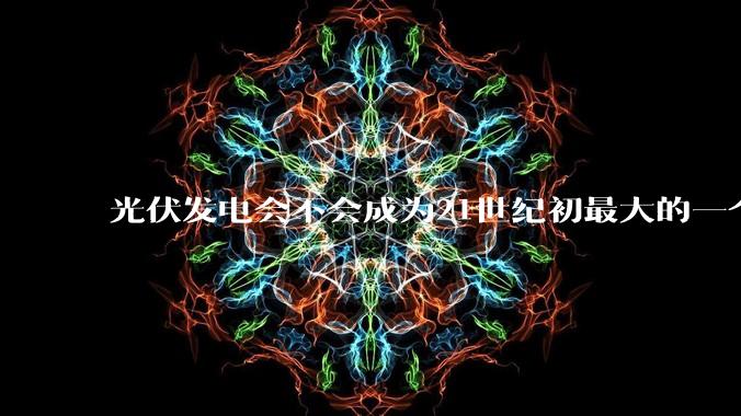 光伏发电会不会成为21世纪初最大的一个***？