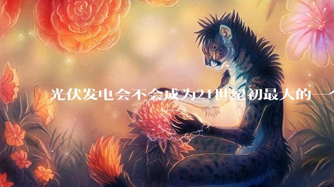 光伏发电会不会成为21世纪初最大的一个***？
