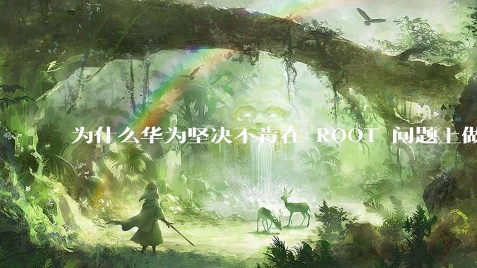 为什么华为坚决不肯在 ROOT 问题上做出让步？