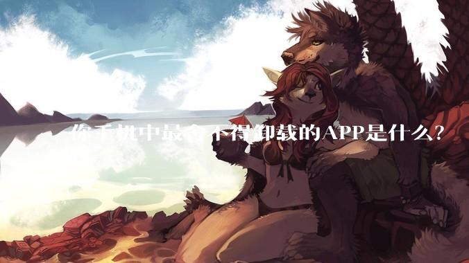 你手机中最舍不得卸载的APP是什么？