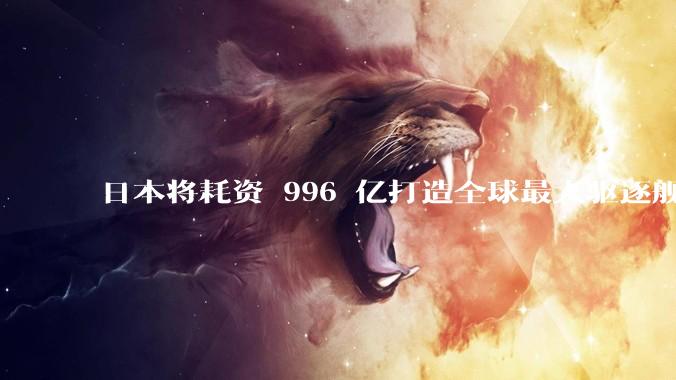 日本将耗资 996 亿打造全球最大驱逐舰，为何建造成本如此高昂？该舰预计将于何时建造完成？