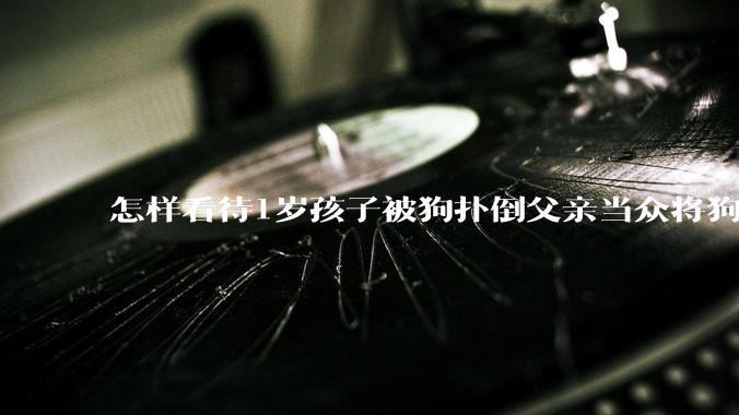 怎样看待1岁孩子被狗扑倒父亲当众将狗摔死？