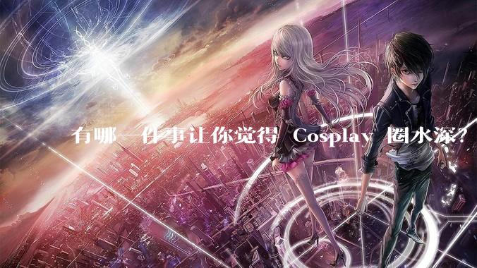 有哪一件事让你觉得 Cosplay 圈水深？
